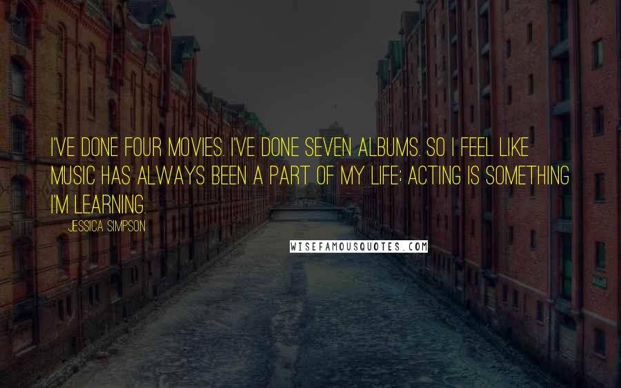Jessica Simpson Quotes: I've done four movies. I've done seven albums. So I feel like music has always been a part of my life; acting is something I'm learning.