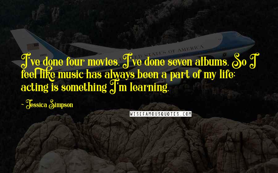 Jessica Simpson Quotes: I've done four movies. I've done seven albums. So I feel like music has always been a part of my life; acting is something I'm learning.