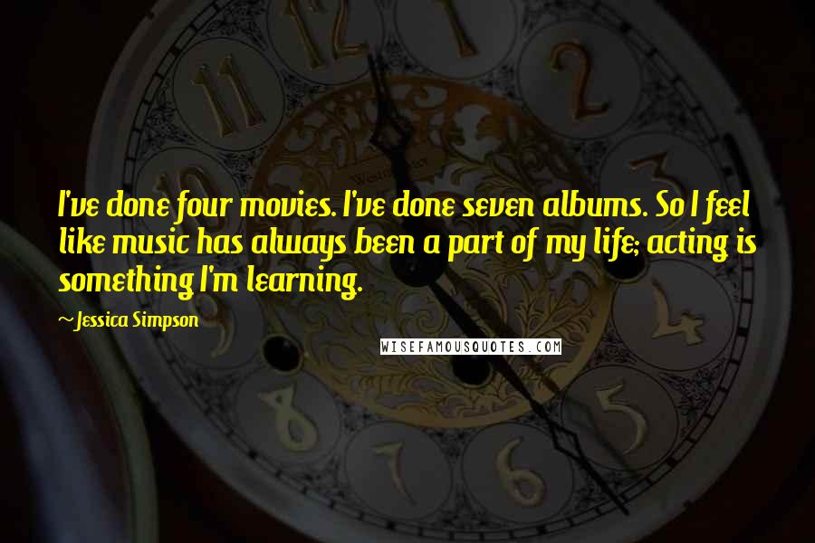 Jessica Simpson Quotes: I've done four movies. I've done seven albums. So I feel like music has always been a part of my life; acting is something I'm learning.