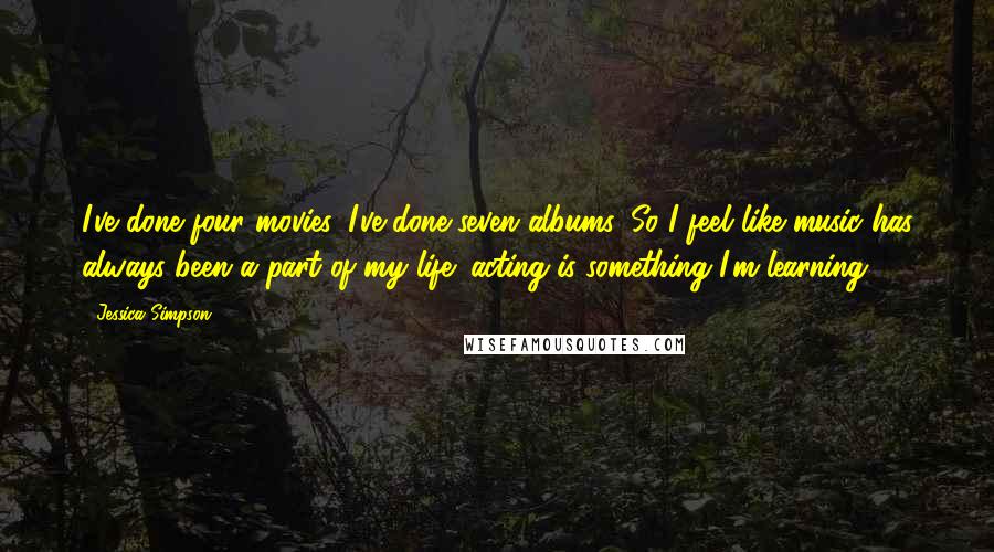 Jessica Simpson Quotes: I've done four movies. I've done seven albums. So I feel like music has always been a part of my life; acting is something I'm learning.