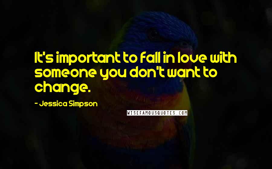 Jessica Simpson Quotes: It's important to fall in love with someone you don't want to change.