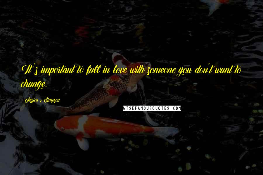 Jessica Simpson Quotes: It's important to fall in love with someone you don't want to change.