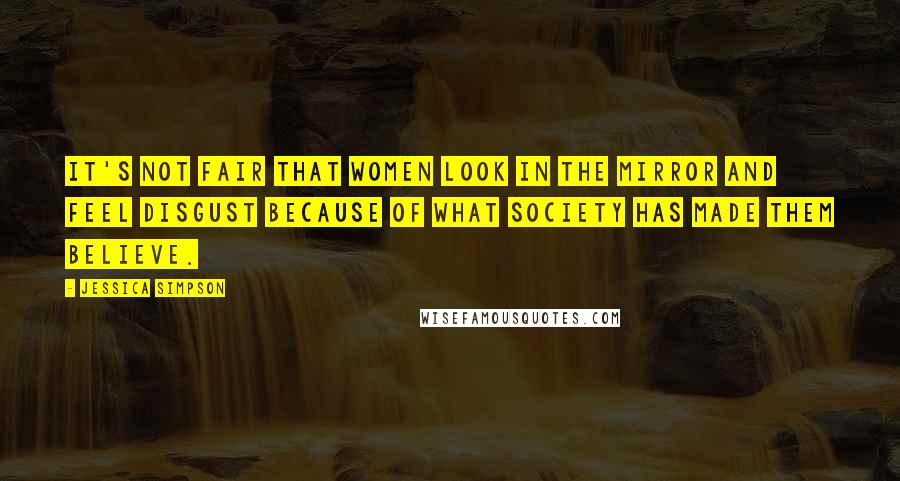 Jessica Simpson Quotes: It's not fair that women look in the mirror and feel disgust because of what society has made them believe.