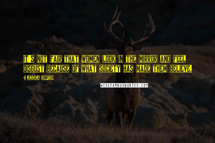 Jessica Simpson Quotes: It's not fair that women look in the mirror and feel disgust because of what society has made them believe.