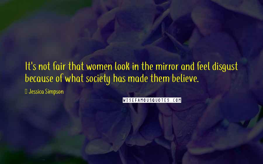 Jessica Simpson Quotes: It's not fair that women look in the mirror and feel disgust because of what society has made them believe.