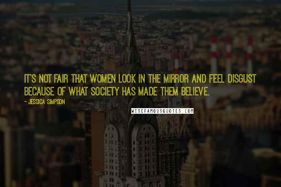 Jessica Simpson Quotes: It's not fair that women look in the mirror and feel disgust because of what society has made them believe.