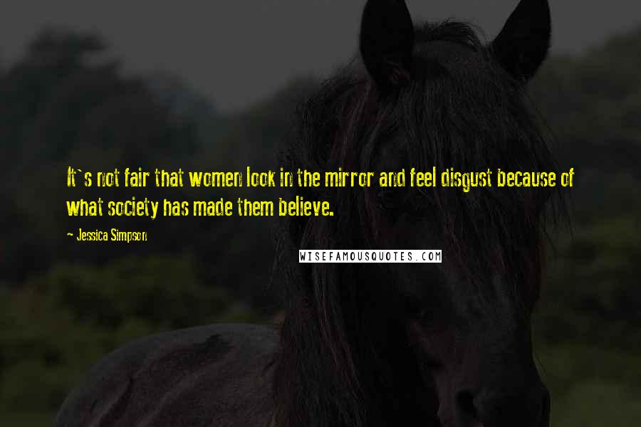 Jessica Simpson Quotes: It's not fair that women look in the mirror and feel disgust because of what society has made them believe.