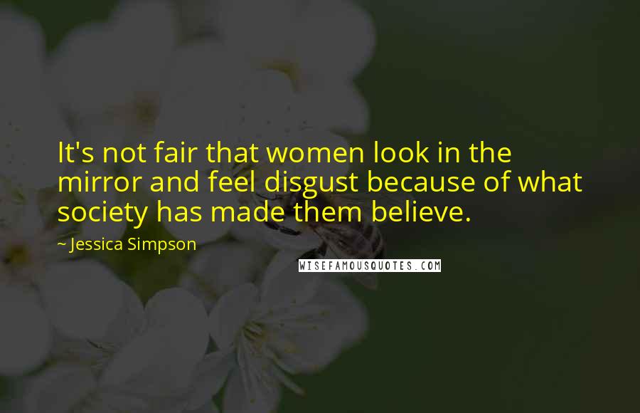 Jessica Simpson Quotes: It's not fair that women look in the mirror and feel disgust because of what society has made them believe.