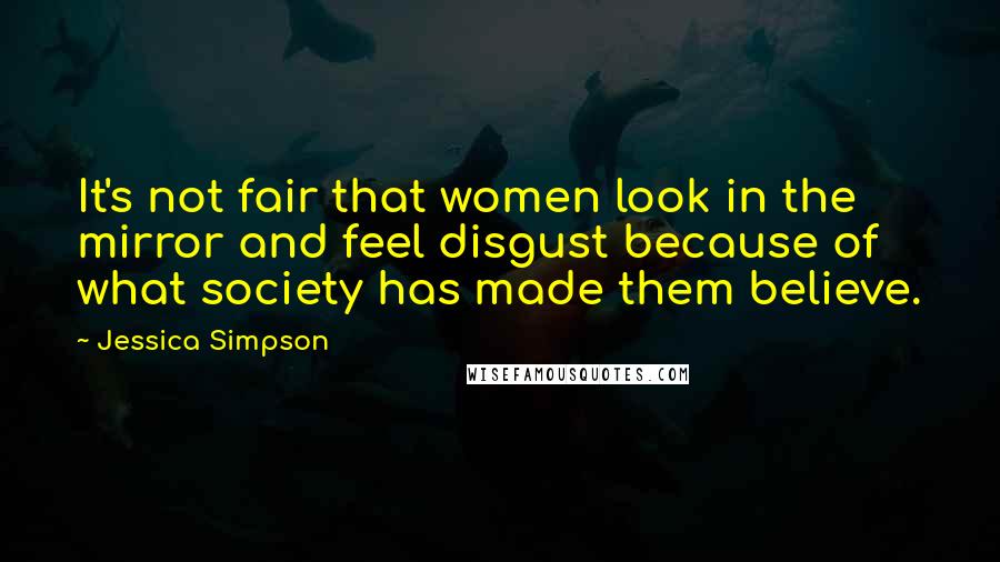 Jessica Simpson Quotes: It's not fair that women look in the mirror and feel disgust because of what society has made them believe.