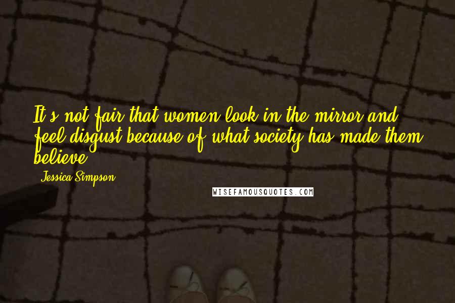 Jessica Simpson Quotes: It's not fair that women look in the mirror and feel disgust because of what society has made them believe.