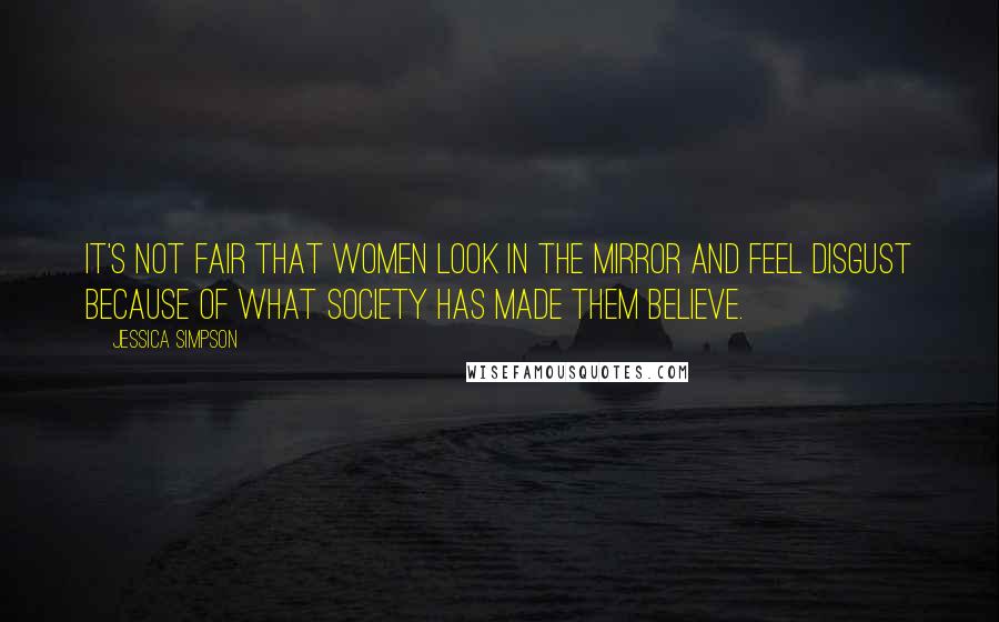 Jessica Simpson Quotes: It's not fair that women look in the mirror and feel disgust because of what society has made them believe.