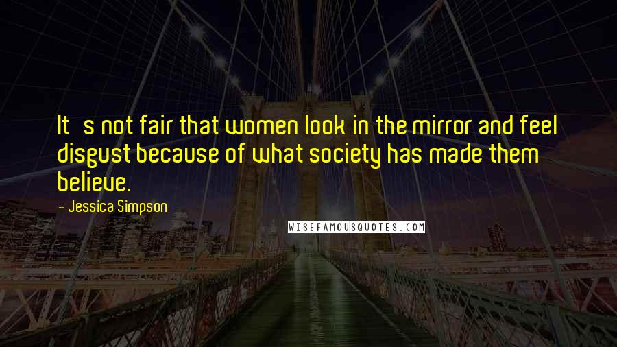 Jessica Simpson Quotes: It's not fair that women look in the mirror and feel disgust because of what society has made them believe.