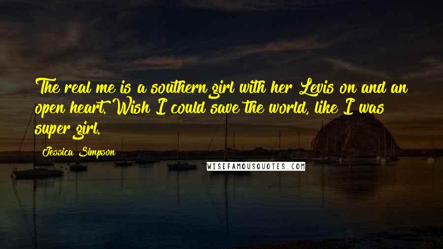 Jessica Simpson Quotes: The real me is a southern girl with her Levis on and an open heart. Wish I could save the world, like I was super girl.