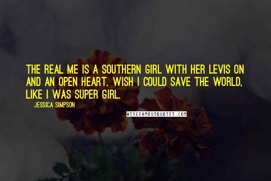 Jessica Simpson Quotes: The real me is a southern girl with her Levis on and an open heart. Wish I could save the world, like I was super girl.