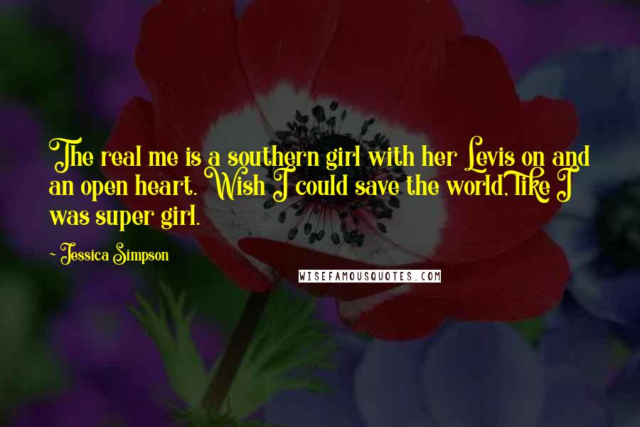 Jessica Simpson Quotes: The real me is a southern girl with her Levis on and an open heart. Wish I could save the world, like I was super girl.