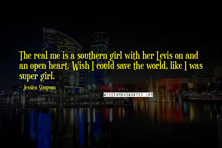 Jessica Simpson Quotes: The real me is a southern girl with her Levis on and an open heart. Wish I could save the world, like I was super girl.