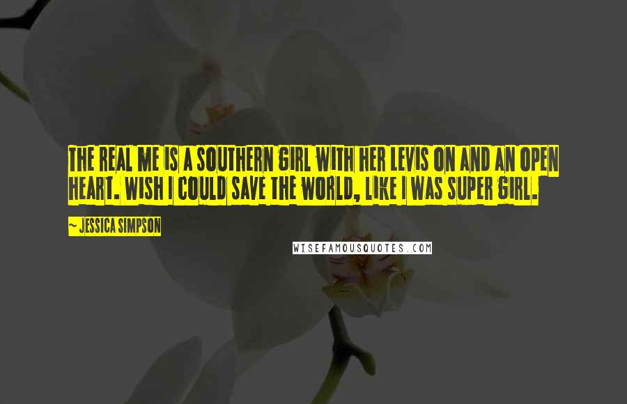 Jessica Simpson Quotes: The real me is a southern girl with her Levis on and an open heart. Wish I could save the world, like I was super girl.