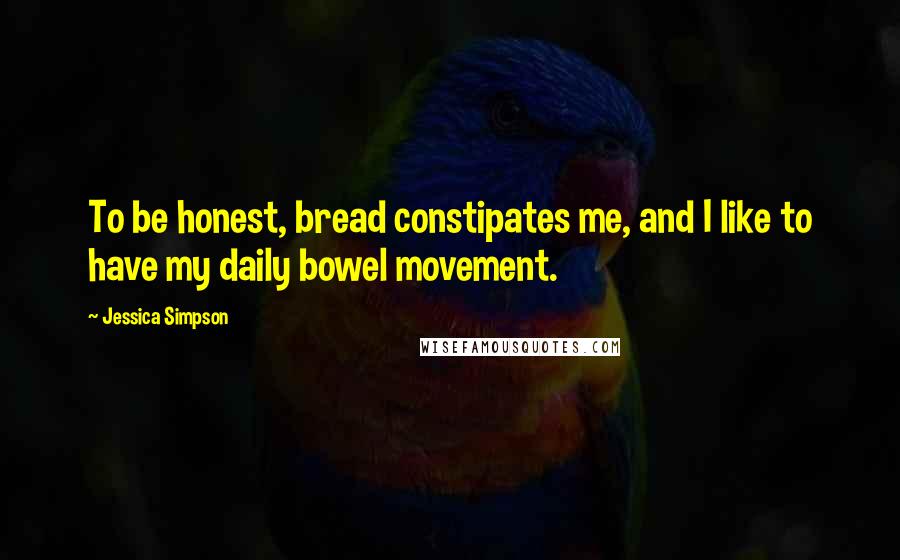 Jessica Simpson Quotes: To be honest, bread constipates me, and I like to have my daily bowel movement.