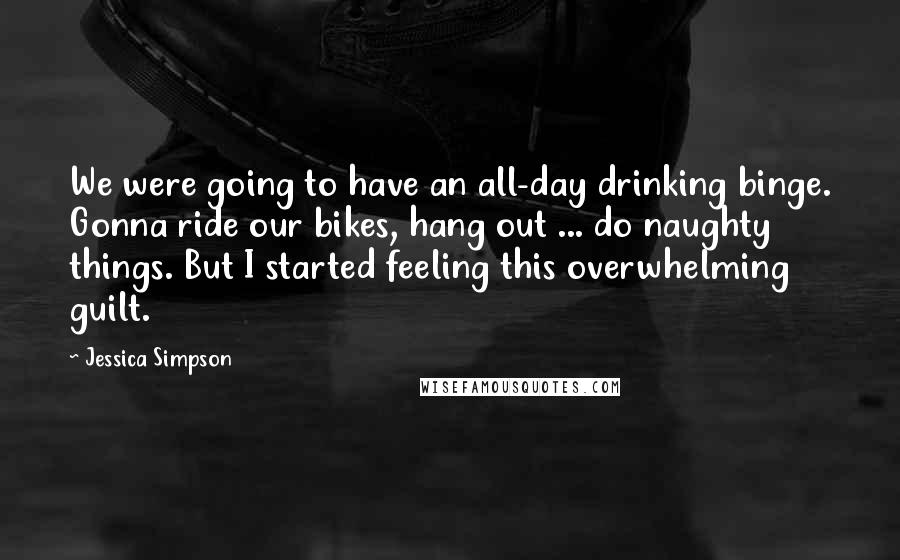 Jessica Simpson Quotes: We were going to have an all-day drinking binge. Gonna ride our bikes, hang out ... do naughty things. But I started feeling this overwhelming guilt.