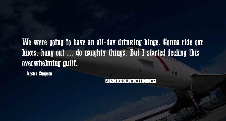 Jessica Simpson Quotes: We were going to have an all-day drinking binge. Gonna ride our bikes, hang out ... do naughty things. But I started feeling this overwhelming guilt.