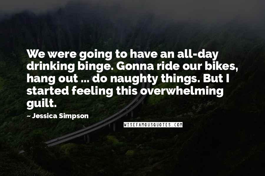 Jessica Simpson Quotes: We were going to have an all-day drinking binge. Gonna ride our bikes, hang out ... do naughty things. But I started feeling this overwhelming guilt.