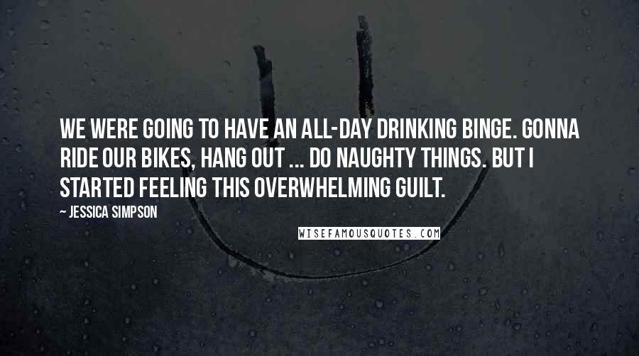 Jessica Simpson Quotes: We were going to have an all-day drinking binge. Gonna ride our bikes, hang out ... do naughty things. But I started feeling this overwhelming guilt.