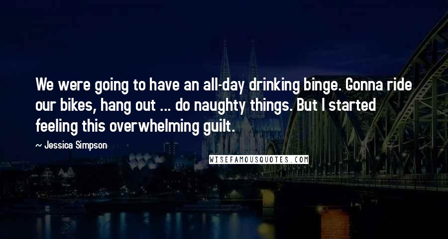 Jessica Simpson Quotes: We were going to have an all-day drinking binge. Gonna ride our bikes, hang out ... do naughty things. But I started feeling this overwhelming guilt.