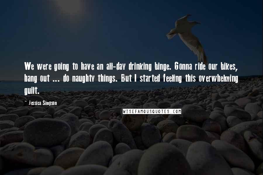 Jessica Simpson Quotes: We were going to have an all-day drinking binge. Gonna ride our bikes, hang out ... do naughty things. But I started feeling this overwhelming guilt.