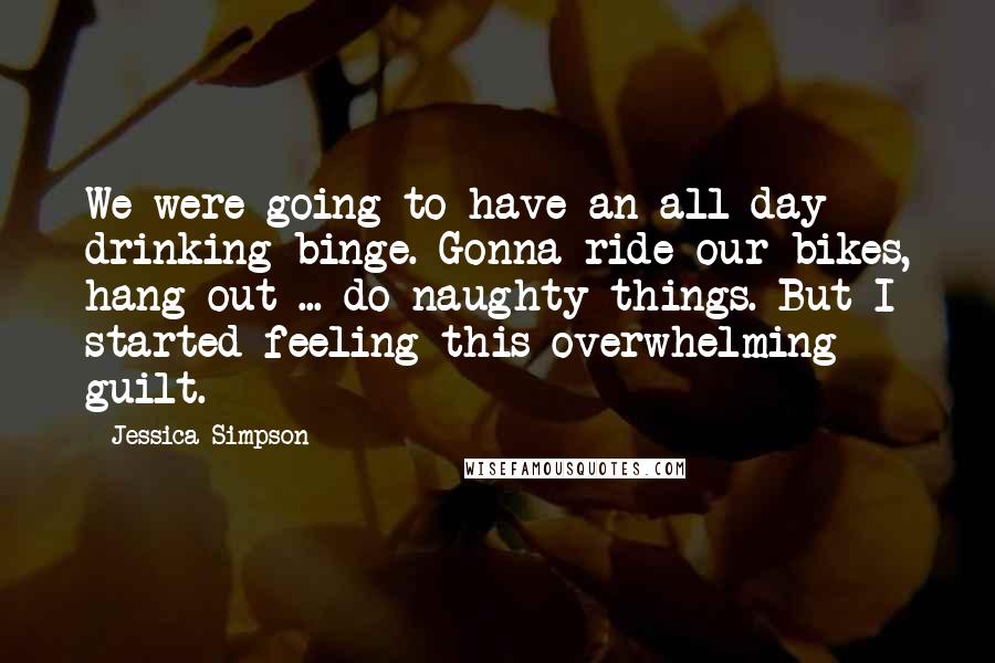 Jessica Simpson Quotes: We were going to have an all-day drinking binge. Gonna ride our bikes, hang out ... do naughty things. But I started feeling this overwhelming guilt.