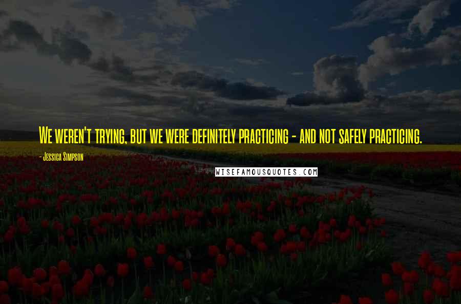 Jessica Simpson Quotes: We weren't trying, but we were definitely practicing - and not safely practicing.