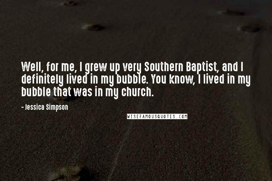 Jessica Simpson Quotes: Well, for me, I grew up very Southern Baptist, and I definitely lived in my bubble. You know, I lived in my bubble that was in my church.