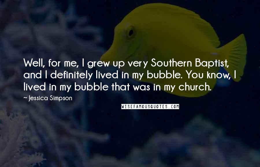 Jessica Simpson Quotes: Well, for me, I grew up very Southern Baptist, and I definitely lived in my bubble. You know, I lived in my bubble that was in my church.