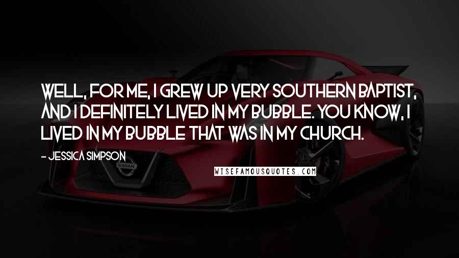 Jessica Simpson Quotes: Well, for me, I grew up very Southern Baptist, and I definitely lived in my bubble. You know, I lived in my bubble that was in my church.