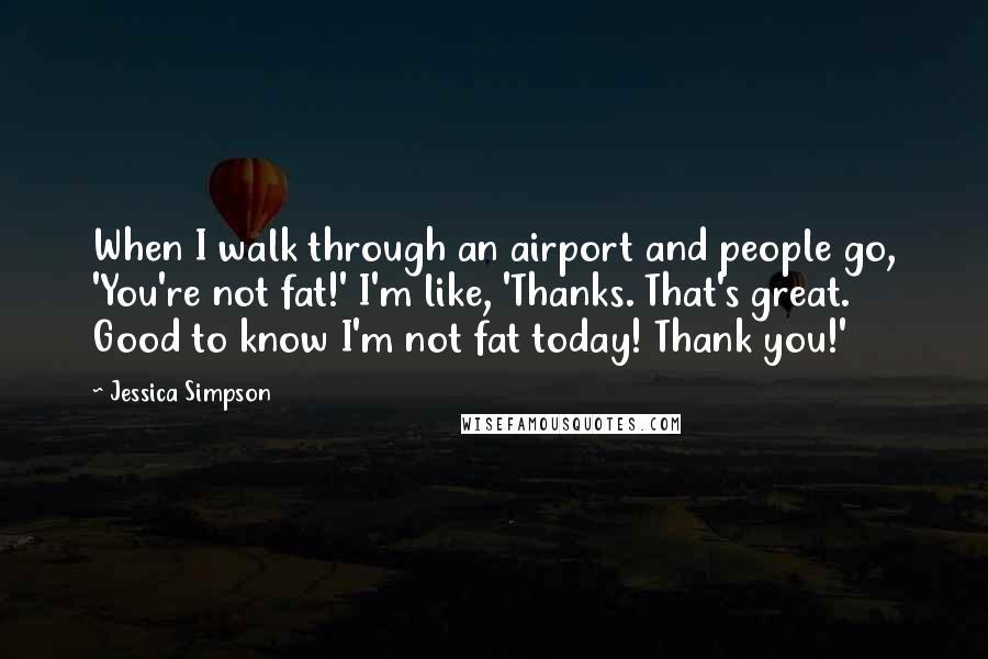 Jessica Simpson Quotes: When I walk through an airport and people go, 'You're not fat!' I'm like, 'Thanks. That's great. Good to know I'm not fat today! Thank you!'