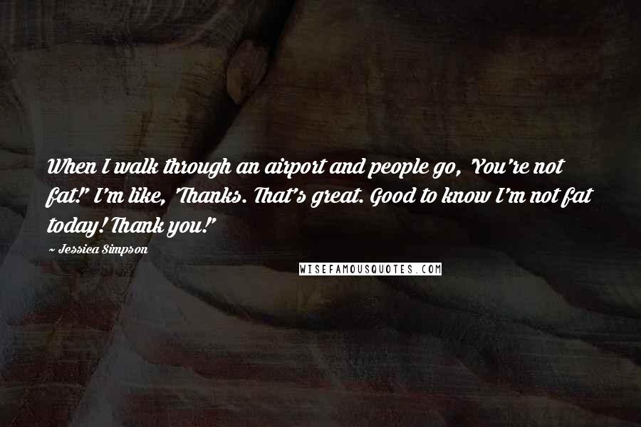 Jessica Simpson Quotes: When I walk through an airport and people go, 'You're not fat!' I'm like, 'Thanks. That's great. Good to know I'm not fat today! Thank you!'