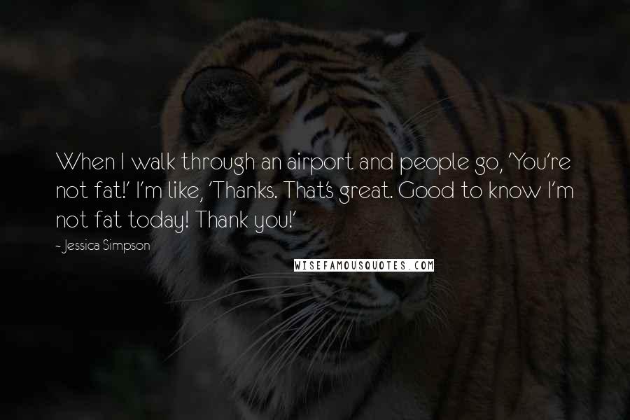 Jessica Simpson Quotes: When I walk through an airport and people go, 'You're not fat!' I'm like, 'Thanks. That's great. Good to know I'm not fat today! Thank you!'