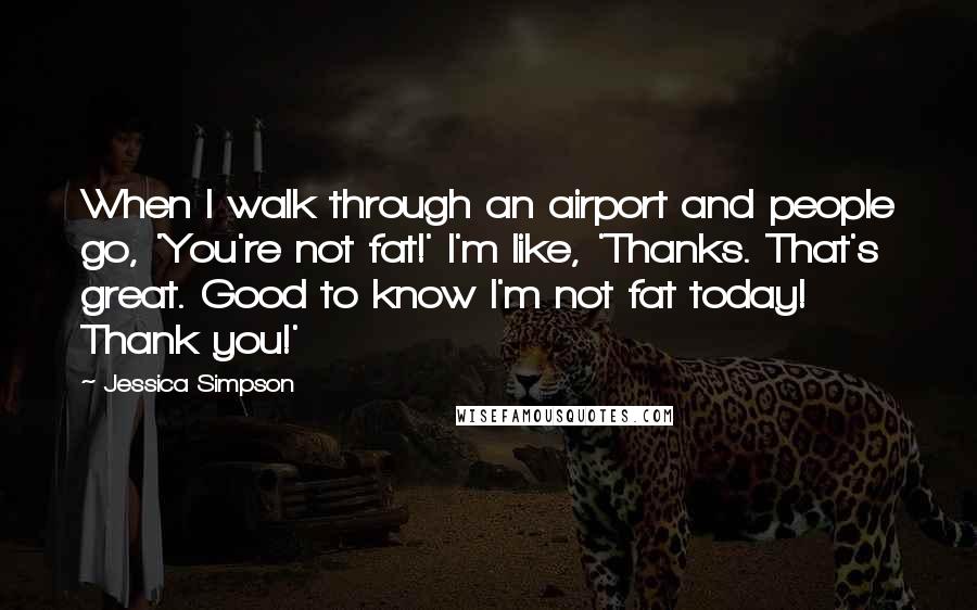 Jessica Simpson Quotes: When I walk through an airport and people go, 'You're not fat!' I'm like, 'Thanks. That's great. Good to know I'm not fat today! Thank you!'