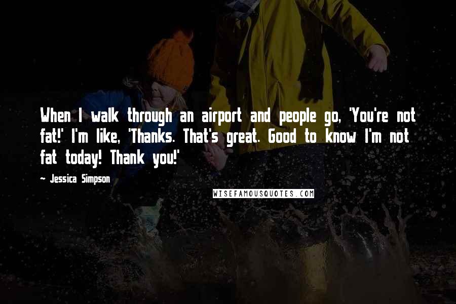 Jessica Simpson Quotes: When I walk through an airport and people go, 'You're not fat!' I'm like, 'Thanks. That's great. Good to know I'm not fat today! Thank you!'