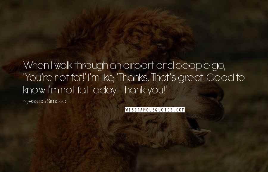 Jessica Simpson Quotes: When I walk through an airport and people go, 'You're not fat!' I'm like, 'Thanks. That's great. Good to know I'm not fat today! Thank you!'