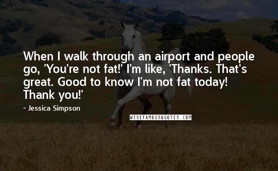 Jessica Simpson Quotes: When I walk through an airport and people go, 'You're not fat!' I'm like, 'Thanks. That's great. Good to know I'm not fat today! Thank you!'