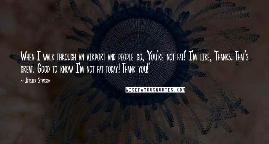 Jessica Simpson Quotes: When I walk through an airport and people go, 'You're not fat!' I'm like, 'Thanks. That's great. Good to know I'm not fat today! Thank you!'