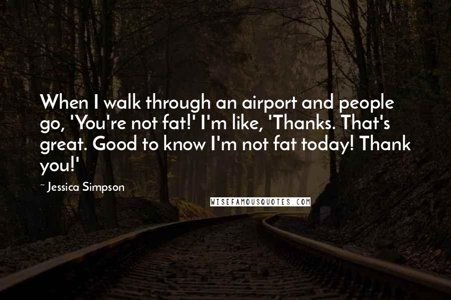 Jessica Simpson Quotes: When I walk through an airport and people go, 'You're not fat!' I'm like, 'Thanks. That's great. Good to know I'm not fat today! Thank you!'