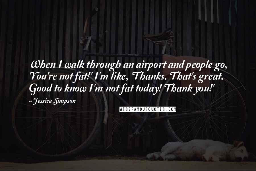 Jessica Simpson Quotes: When I walk through an airport and people go, 'You're not fat!' I'm like, 'Thanks. That's great. Good to know I'm not fat today! Thank you!'