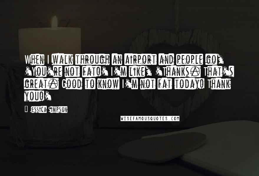 Jessica Simpson Quotes: When I walk through an airport and people go, 'You're not fat!' I'm like, 'Thanks. That's great. Good to know I'm not fat today! Thank you!'
