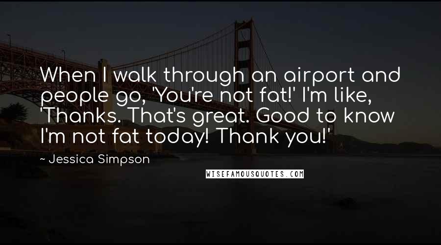 Jessica Simpson Quotes: When I walk through an airport and people go, 'You're not fat!' I'm like, 'Thanks. That's great. Good to know I'm not fat today! Thank you!'