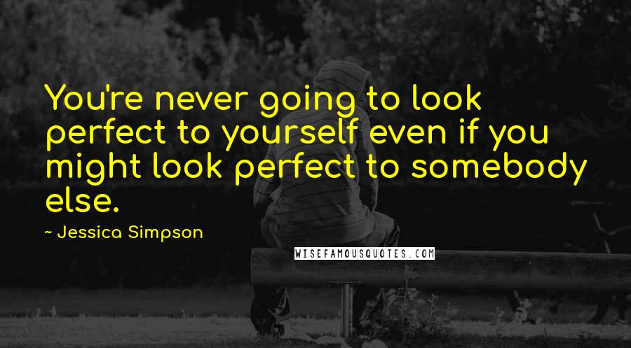 Jessica Simpson Quotes: You're never going to look perfect to yourself even if you might look perfect to somebody else.