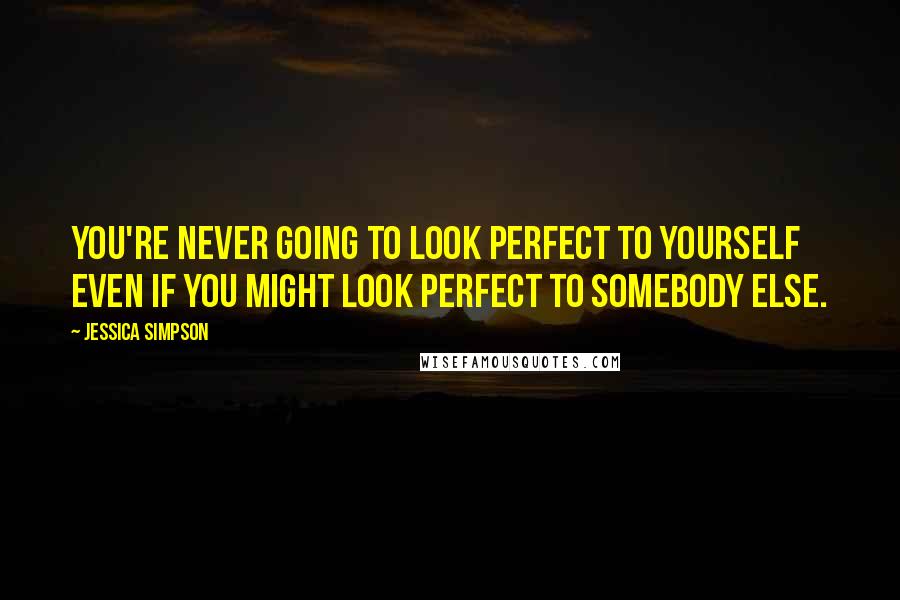 Jessica Simpson Quotes: You're never going to look perfect to yourself even if you might look perfect to somebody else.