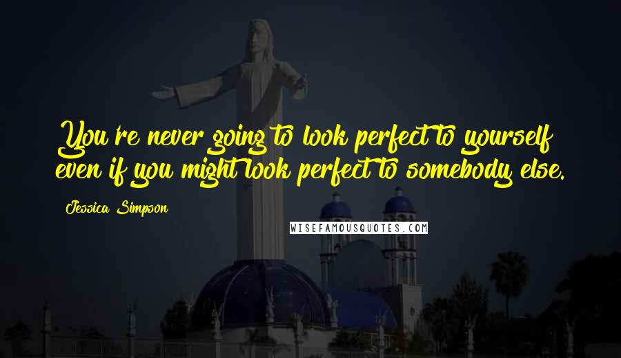 Jessica Simpson Quotes: You're never going to look perfect to yourself even if you might look perfect to somebody else.