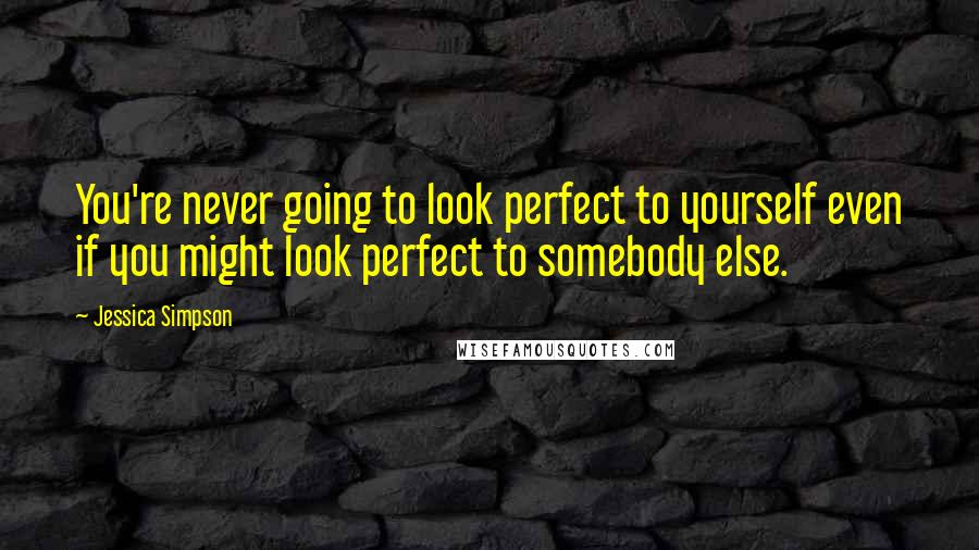 Jessica Simpson Quotes: You're never going to look perfect to yourself even if you might look perfect to somebody else.