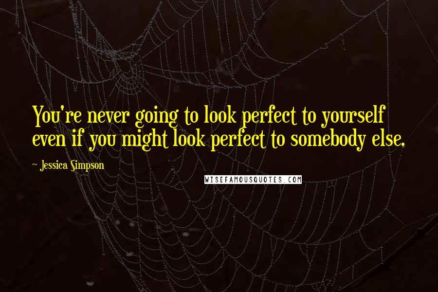 Jessica Simpson Quotes: You're never going to look perfect to yourself even if you might look perfect to somebody else.